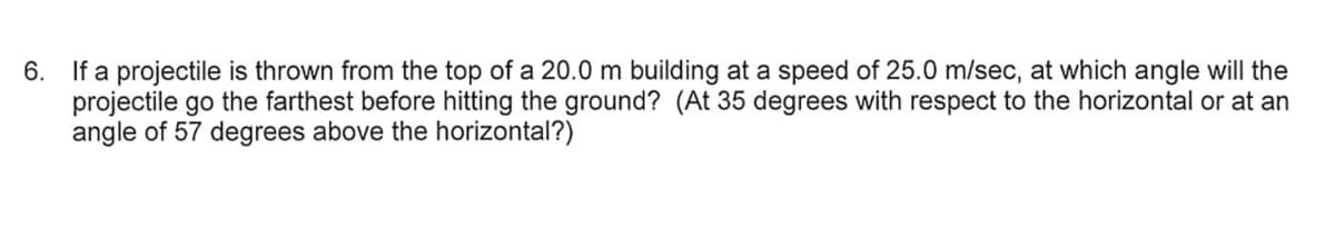 6. If a projectile is thrown from the top of a 20.0 m building at a speed of 25.0 m/sec, at which angle will the
projectile go the farthest before hitting the ground? (At 35 degrees with respect to the horizontal or at an
angle of 57 degrees above the horizontal?)
