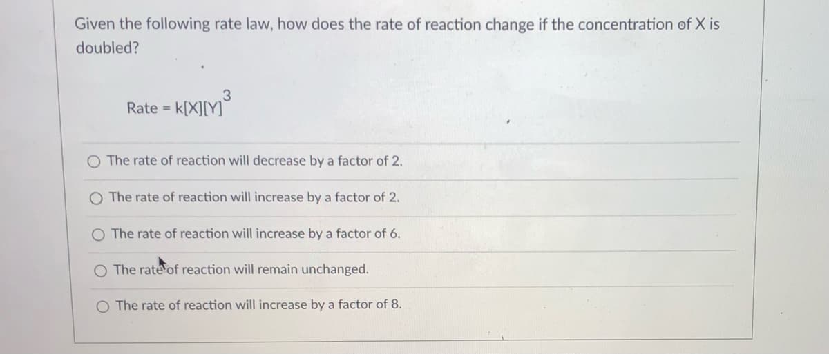Given the following rate law, how does the rate of reaction change if the concentration of X is
doubled?
3
k[X][Y]
Rate =
O The rate of reaction will decrease by a factor of 2.
O The rate of reaction will increase by a factor of 2.
O The rate of reaction will increase by a factor of 6.
The rate of reaction will remain unchanged.
O The rate of reaction will increase by a factor of 8.
