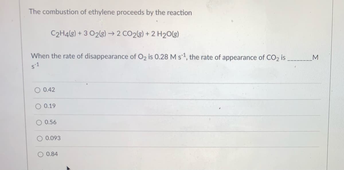 The combustion of ethylene proceeds by the reaction
C2H4(s) + 3 O2(3) → 2 CO2(8) + 2 H2O(g)
When the rate of disappearance of O2 is 0.28 M s1, the rate of appearance of CO2 is
s-1
O 0.42
O 0.19
O 0.56
O 0.093
O 0.84
