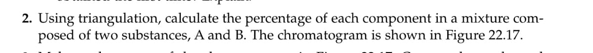 2. Using triangulation, calculate the percentage of each component in a mixture com-
posed of two substances, A and B. The chromatogram is shown in Figure 22.17.
