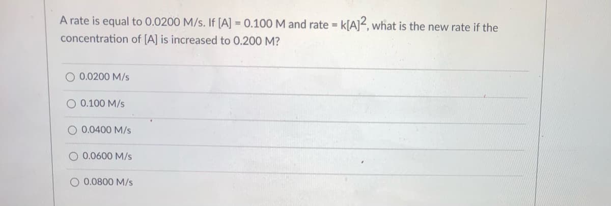 A rate is equal to 0.0200 M/s. If [A] = 0.100M and rate = k[A]<, what is the new rate if the
concentration of [A] is increased to 0.200 M?
O 0.0200 M/s
O 0.100 M/s
O 0.0400 M/s
O 0.0600 M/s
O 0.0800 M/s

