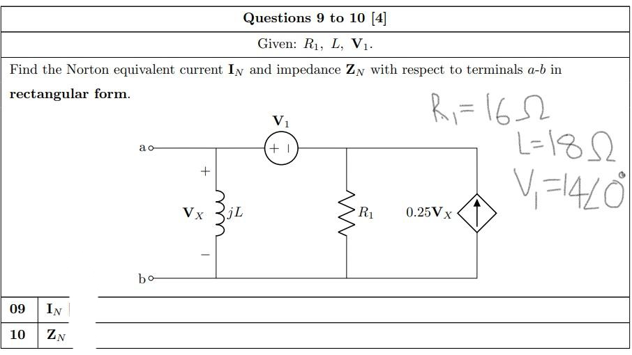 Questions 9 to 10 [4]
Given: R₁, L, V₁.
Find the Norton equivalent current IN and impedance Zy with respect to terminals a-b in
rectangular form.
V₁
+1
R₁
09 IN
10
ZN
ao-
bo
Vx jL
R₁₁ =1652
1=1852
V₁=14/0
0.25VX
