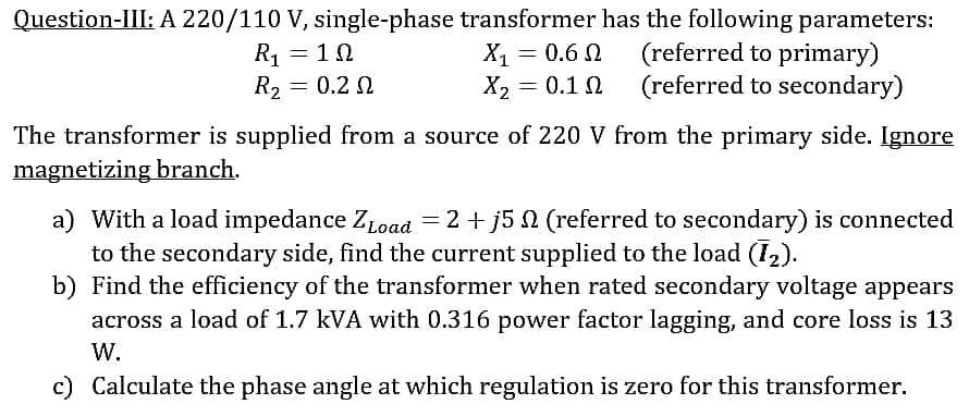 Question-III: A 220/110 V, single-phase transformer has the following parameters:
R₁ = 10
Ω
X₁ = 0.6 N
= 0.1 Ω
(referred to primary)
(referred to secondary)
R₂=
=
0.2 Ω
X₂
The transformer is supplied from a source of 220 V from the primary side. Ignore
magnetizing branch.
a) With a load impedance ZLoad = 2 +j5 (referred to secondary) is connected
to the secondary side, find the current supplied to the load (1₂).
b) Find the efficiency of the transformer when rated secondary voltage appears
across a load of 1.7 kVA with 0.316 power factor lagging, and core loss is 13
W.
c) Calculate the phase angle at which regulation is zero for this transformer.