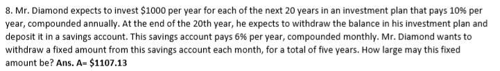 8. Mr. Diamond expects to invest $1000 per year for each of the next 20 years in an investment plan that pays 10% per
year, compounded annually. At the end of the 20th year, he expects to withdraw the balance in his investment plan and
deposit it in a savings account. This savings account pays 6% per year, compounded monthly. Mr. Diamond wants to
withdraw a fixed amount from this savings account each month, for a total of five years. How large may this fixed
amount be? Ans. A= $1107.13