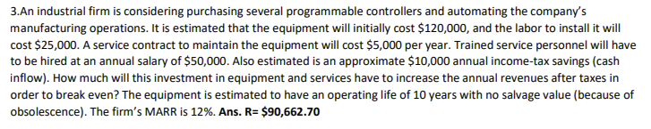 3.An industrial firm is considering purchasing several programmable controllers and automating the company's
manufacturing operations. It is estimated that the equipment will initially cost $120,000, and the labor to install it will
cost $25,000. A service contract to maintain the equipment will cost $5,000 per year. Trained service personnel will have
to be hired at an annual salary of $50,000. Also estimated is an approximate $10,000 annual income-tax savings (cash
inflow). How much will this investment in equipment and services have to increase the annual revenues after taxes in
order to break even? The equipment is estimated to have an operating life of 10 years with no salvage value (because of
obsolescence). The firm's MARR is 12%. Ans. R= $90,662.70