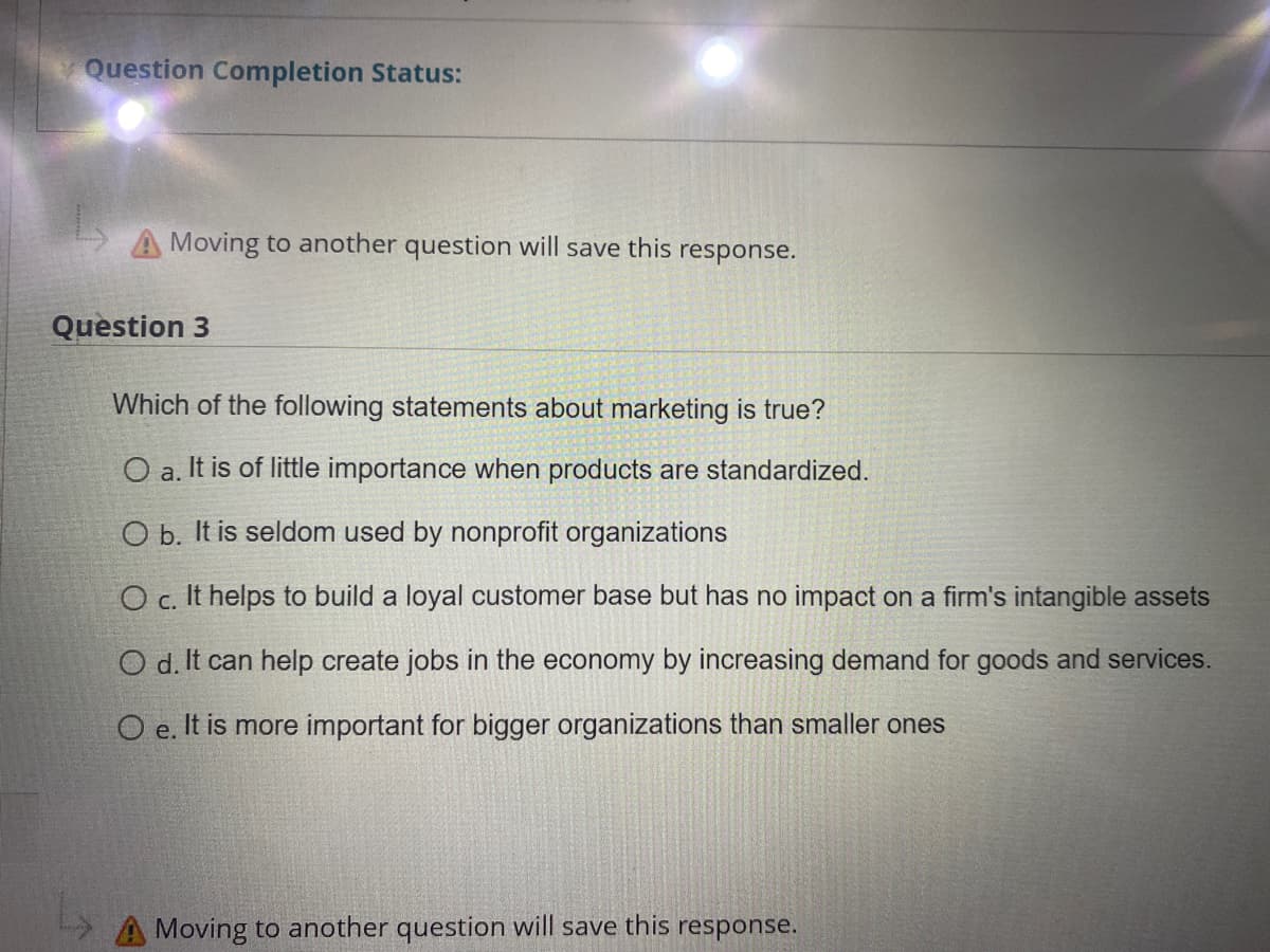 Question Completion Status:
A Moving to another question will save this response.
Question 3
Which of the following statements about marketing is true?
O a. It is of little importance when products are standardized.
O b. It is seldom used by nonprofit organizations
O c. It helps to build a loyal customer base but has no impact on a firm's intangible assets
O d. It can help create jobs in the economy by increasing demand for goods and services.
O e. It is more important for bigger organizations than smaller ones
A Moving to another question will save this response.
