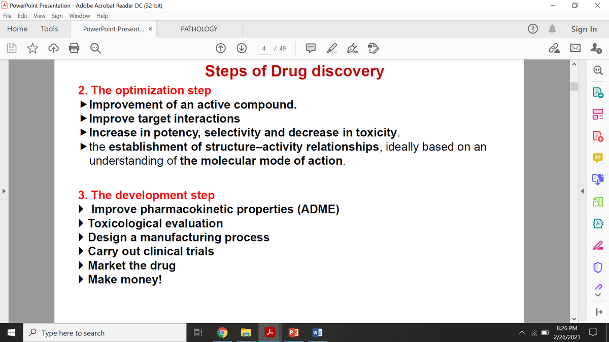 PowerPoint Presentation - Adobe Acrobat Reader DC (32-bit)
File Edit View Sign Window Help
Home
Tools
PowerPoint Present... X
PATHOLOGY
Sign In
4
| 49
Steps of Drug discovery
2. The optimization step
Improvement of an active compound.
> Improve target interactions
> Increase in potency, selectivity and decrease in toxicity.
> the establishment of structure-activity relationships, ideally based on an
understanding of the molecular mode of action.
3. The development step
• Improve pharmacokinetic properties (ADME)
• Toxicological evaluation
• Design a manufacturing process
• Carry out clinical trials
• Market the drug
• Make money!
8:26 PM
2 Type here to search
2/26/2021
