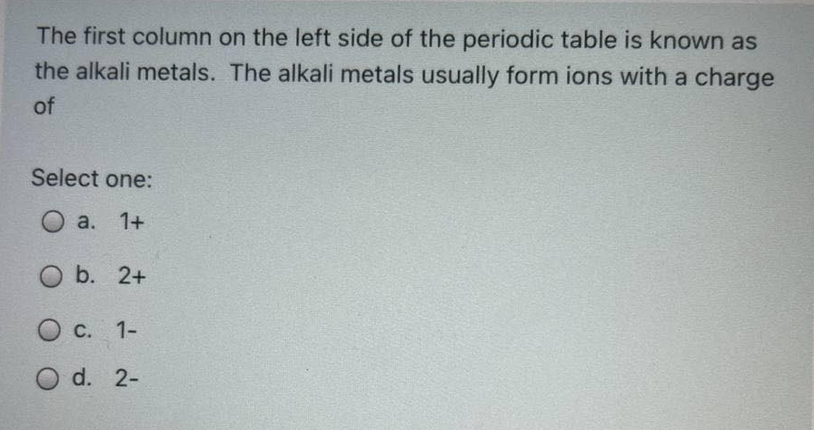 The first column on the left side of the periodic table is known as
the alkali metals. The alkali metals usually form ions with a charge
of
Select one:
O a.
1+
O b. 2+
О с. 1-
O d. 2-
