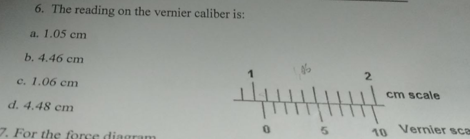 6. The reading on the vernier caliber is:
a. 1.05 cm
b. 4.46 cm
c. 1.06 cm
d. 4.48 cm
7. For the force diagram
1
14
0
1,46
5
2
H
cm scale
10 Vernier sca