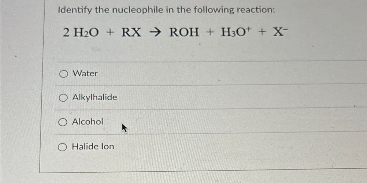 Identify the nucleophile in the following reaction:
2 H2O + RX → ROH + H3O+ + X¯
X-
○ Water
O Alkylhalide
O Alcohol
O Halide lon