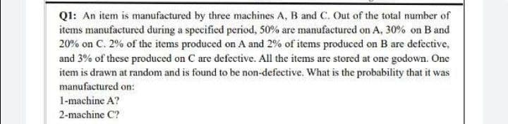 Q1: An item is manufactured by three machines A, B and C. Out of the total number of
items manufactured during a specified period, 50% are manufactured on A, 30% on Band
20% on C. 2% of the items produced on A and 2% of items produced on B are defective,
and 3% of these produced on C are defective. All the items are stored at one godown. One
item is drawn at random and is found to be non-defective. What is the probability that it was
manufactured on:
1-machine A?
2-machine C?
