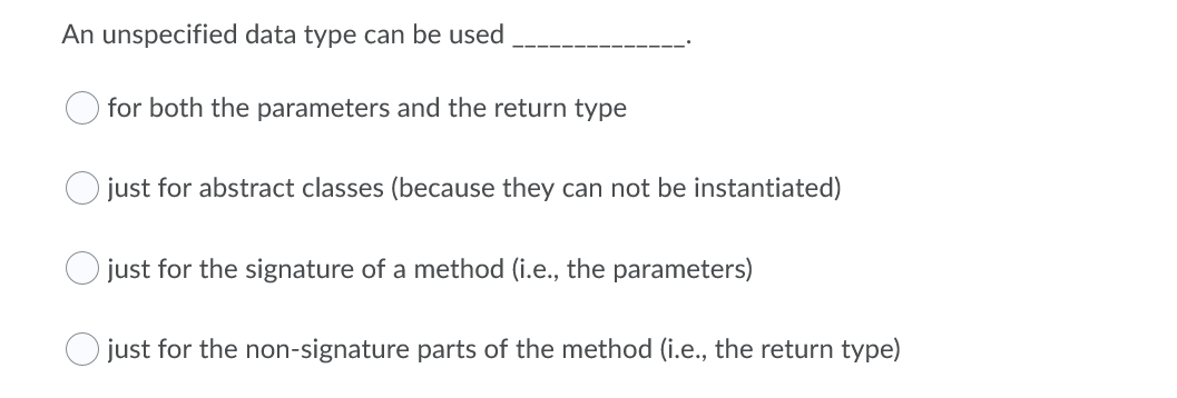 An unspecified data type can be used
for both the parameters and the return type
just for abstract classes (because they can not be instantiated)
just for the signature of a method (i.e., the parameters)
O just for the non-signature parts of the method (i.e., the return type)

