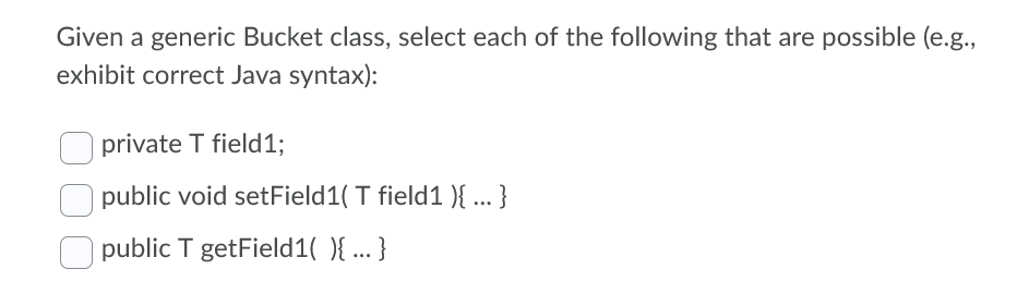 Given a generic Bucket class, select each of the following that are possible (e.g.,
exhibit correct Java syntax):
private T field1;
public void setField1( T field1 ){ ... }
public T getField1( ){ ... }
