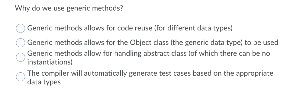 Why do we use generic methods?
Generic methods allows for code reuse (for different data types)
Generic methods allows for the Object class (the generic data type) to be used
Generic methods allow for handling abstract class (of which there can be no
instantiations)
The compiler will automatically generate test cases based on the appropriate
data types
