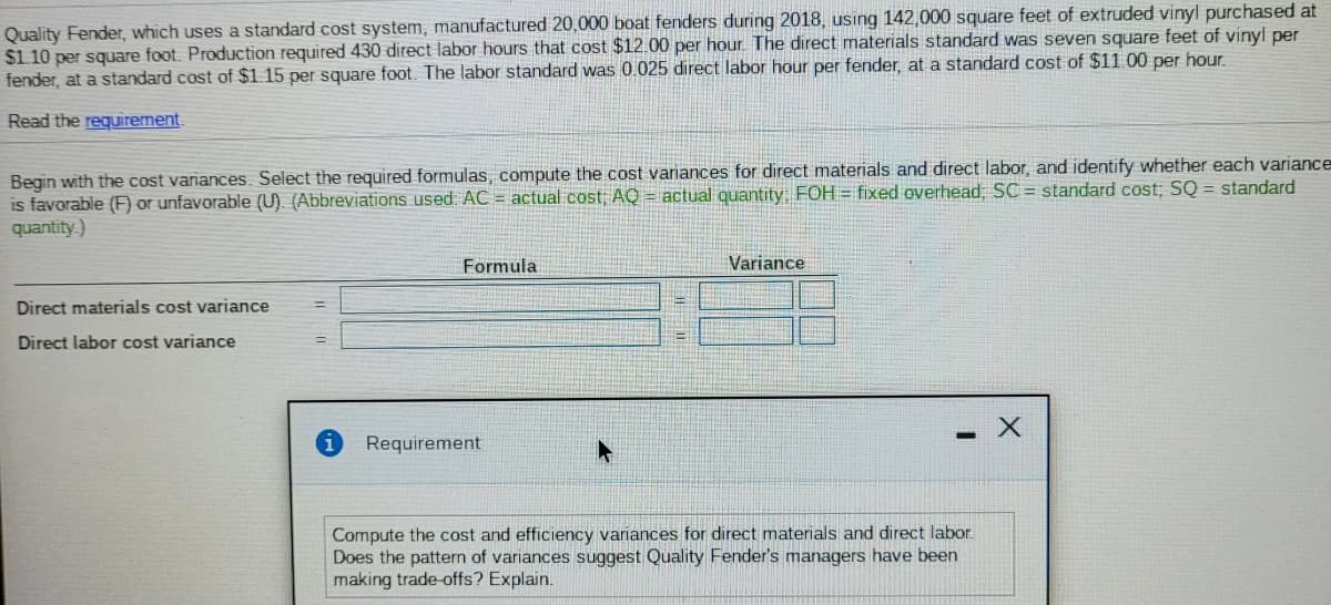 Quality Fender, which uses a standard cost system, manufactured 20,000 boat fenders during 2018, using 142,000 square feet of extruded vinyl purchased at
$1.10 per square foot. Production required 430 direct labor hours that cost $12.00 per hour. The direct materials standard was seven square feet of vinyl per
fender, at a standard cost of $1.15 per square foot. The labor standard was 0.025 direct labor hour per fender, at a standard cost of $11.00 per hour.
Read the requirement.
Begin with the cost variances. Select the required formulas, compute the cost variances for direct materials and direct labor, and identify whether each variance
is favorable (F or unfavorable (U). (Abbreviations used AC = actual cost; AQ = actual quantity FOH = fixed overhead, SC = standard cost; SQ = standard
quantity.)
Formula
Variance
Direct materials cost variance
Direct labor cost variance
Requirement
Compute the cost and efficiency variances for direct materials and direct labor.
Does the pattern of variances suggest Quality Fender's managers have been
making trade-offs? Explain.
