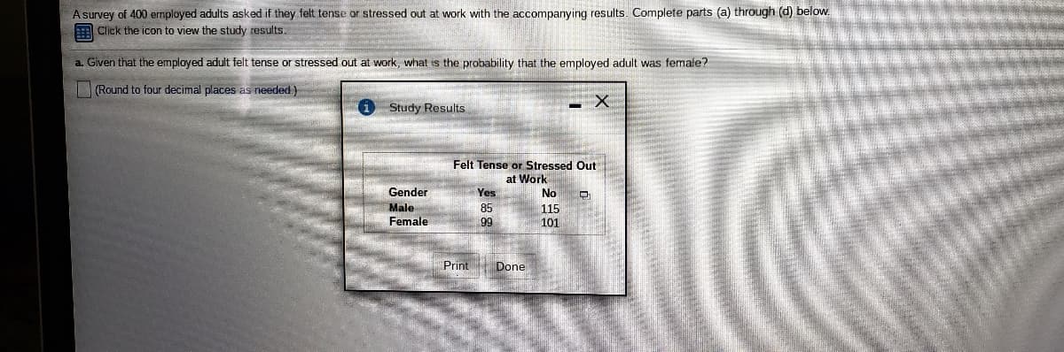 A survey of 400 employed adults asked if they felt tense or stressed out at work with the accompanying results. Complete parts (a) through (d) below.
Click the icon to view the study results.
a. Given that the employed adult felt tense or stressed out at work, what is the probability that the employed adult was female?
|(Round to four decimal places as needed)
Study Results
Felt Tense or Stressed Out
at Work
Gender
Yes
No
Male
Female
85
115
101
99
Print
Done

