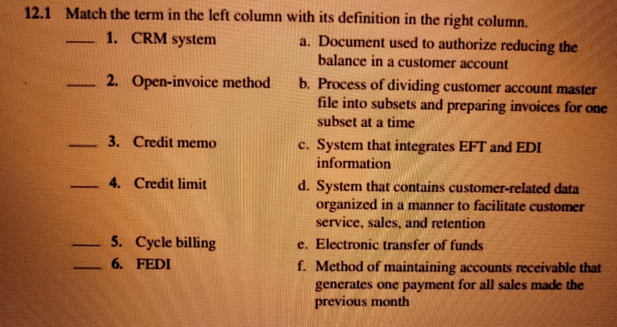 12.1 Match the term in the left column with its definition in the right column.
1. CRM system
a. Document used to authorize reducing the
balance in a customer account
2. Open-invoice method
b. Process of dividing customer account master
file into subsets and preparing invoices for one
subset at a time
3. Credit memo
C. System that integrates EFT and EDI
information
4. Credit limit
d. System that contains customer-related data
organized in a manner to facilitate customer
service, sales, and retention
5. Cycle billing
e. Electronic transfer of funds
6. FEDI
f. Method of maintaining accounts receivable that
generates one payment for all sales made the
previous month
