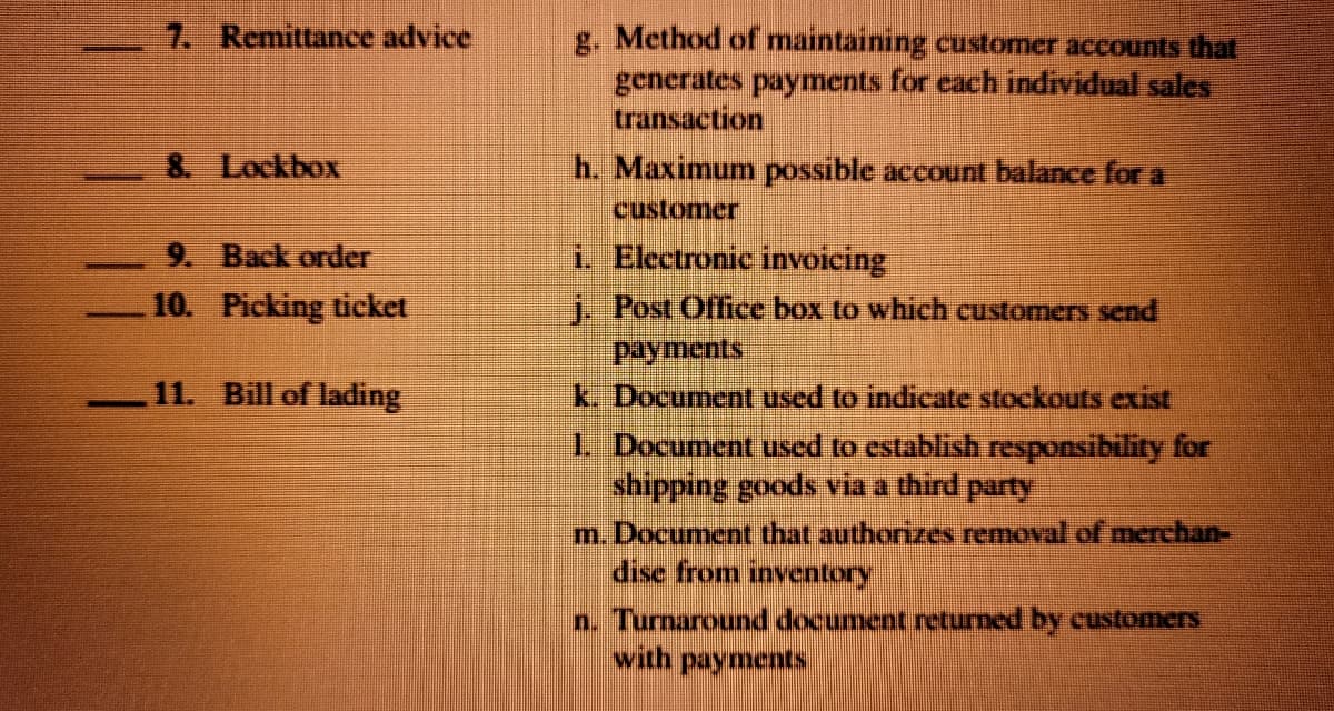 7. Remittance advice
g. Method of maintaining customer accounts that
generates payments for each individual sales
transaction
8. Lockbox
h. Maximum possible account balance for a
customer
9. Back order
i. Electronic invoicing
10. Picking ticket
i. Post Office box to which customers send
Payments
k. Document used to indicate stockouts exist
1. Document used to establish responsibility for
shipping goods via a third party
m. Document that authorizes removal of merchan-
dise from inventory
n. Turnaround document returmed by customers
with payments
11. Bill of lading

