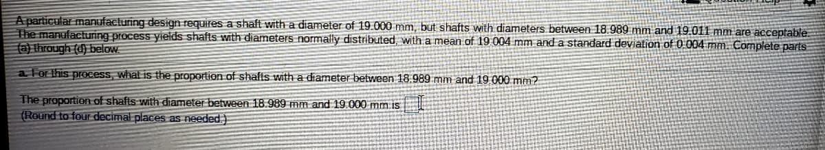 A particular manufacturing design requires a shaft with a diameter of 19.000 mm, but shafts with diameters between 18.989 mm and 19.011 mm are acceptable
The manufacturing process yields shafts with diameters normally distributed, with a mean of 19.004 mm and a standard deviation of 0 004 mm. Complete parts
(a) through (d) below
a For this prOcess, what is the proportion of shafts with a diameter betwveen 18.989 mm and 19.000 mm?
The proportion of shafts with diameter between 18.989 mm and 19.000 mm is
(Round to four decimal places as needed.)
