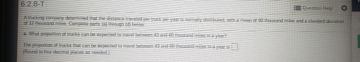 6.2.8-T
Question Help
A trucking company determined that the distance traveled per truck per year is normally distributed, with a mean of 60 thousand miles and a standard deviation
of 12 thousand miles. Complete parts (a) through (d) below.
a. What proportion of trucks can be expected to travel between 43 and 60 thousand miles ina year?
The proportion of trucks that can be expected to travel between 43 and 60 thousand miles in a year is
(Round to four decimal places as needed.)
