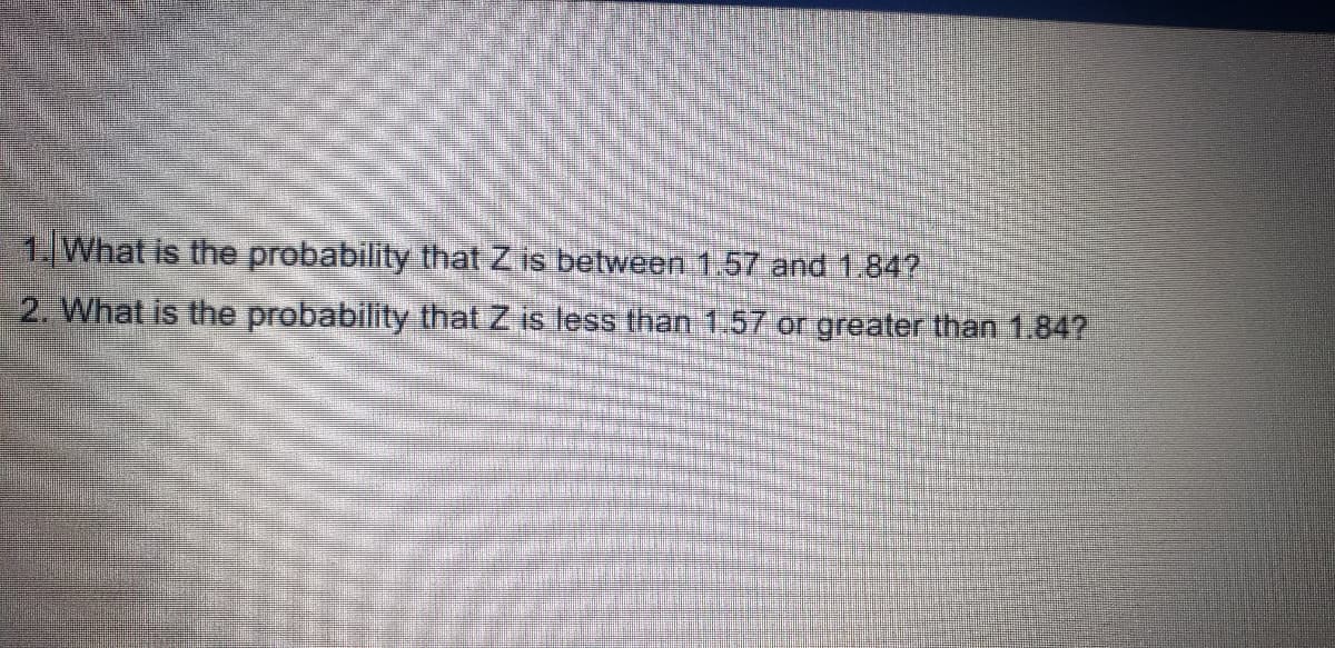 1,What is the probability that Z is between 1.57 and 1.84?
2. What is the probability that Z is less than 1.57 or greater than 1.847
