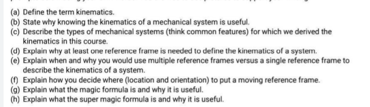(a) Define the term kinematics.
(b) State why knowing the kinematics of a mechanical system is useful.
(c) Describe the types of mechanical systems (think common features) for which we derived the
kinematics in this course.
