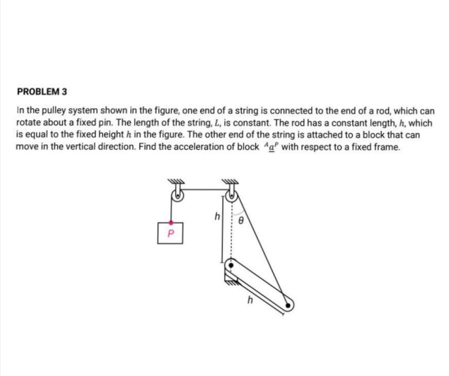In the pulley system shown in the figure, one end of a string is connected to the end of a rod, which can
rotate about a fixed pin. The length of the string, L, is constant. The rod has a constant length, h, which
is equal to the fixed height h in the figure. The other end of the string is attached to a block that can
move in the vertical direction. Find the acceleration of block Aa® with respect to a fixed frame.
h
P
