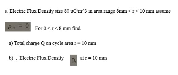 5. Electric Flux Density size 80 uc/m^3 in area range 8mm <r <10 mm assume
0
For 0 <r<8 mm find
a) Total charge Q on cycle area r = 10 mm
b). Electric Flux Density at r = 10 mm
D₁
