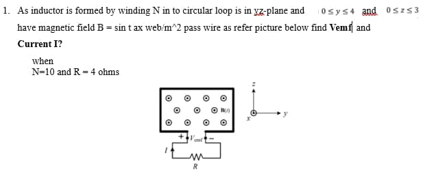 1. As inductor is formed by winding N in to circular loop is in yz-plane and 10sy≤4 and 0≤z≤3
have magnetic field B = sin tax web/m^2 pass wire as refer picture below find Vemf and
Current I?
when
N=10 and R = 4 ohms
O
emf
M
R
B()