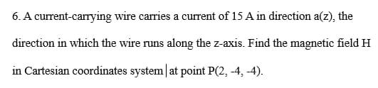 6. A current-carrying wire carries a current of 15 A in direction a(z), the
direction in which the wire runs along the z-axis. Find the magnetic field H
in Cartesian coordinates system at point P(2, -4,-4).