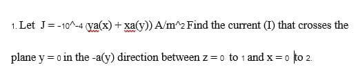 1. Let J = -10^-4 (ya(x) + xa(y)) A/m^2 Find the current (I) that crosses the
plane y = 0 in the -a(y) direction between z = 0 to 1 and x = 0
= 0 to 2.