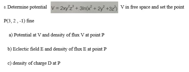 8. Determine potential v = 2xy²z³ + 3in(x² + 2y² +32²) V in free space and set the point
P(3, 2, -1) fine
a) Potential at V and density of flux V at point P
b) Eclectic field E and density of flux E at point P
c) density of charge D at P