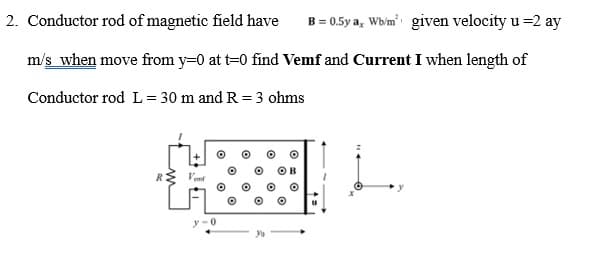 2. Conductor rod of magnetic field have B = 0.5ya, Wb/m² given velocity u =2 ay
m/s when move from y=0 at t=0 find Vemf and Current I when length of
Conductor rod L=30 m and R = 3 ohms
y-0
u