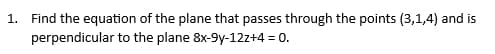 1. Find the equation of the plane that passes through the points (3,1,4) and is
perpendicular to the plane 8x-9y-12z+4 = 0.