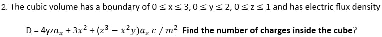 2. The cubic volume has a boundary of 0≤x≤ 3,0 ≤ y ≤ 2,0 ≤ z ≤ 1 and has electric flux density
D = 4yzax + 3x² + (z³ − x²y)a₂ c/m² Find the number of charges inside the cube?
-