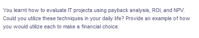 You learnt how to evaluate IT projects using payback analysis, ROI, and NPV.
Could you utilize these techniques in your daily life? Provide an example of how
you would utilize each to make a financial choice.
