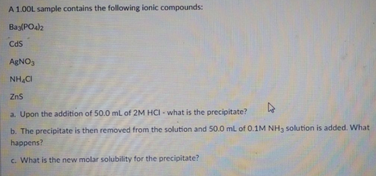 A 1.00L sample contains the following ionic compounds:
Bag(PO4)2
Cds
AGNO3
NH CI
ZnS
a. Upon the addition of 50.0 mL of 2M HCI - what is the precipitate?
b. The precipitate is then removed from the solution and 50.0 mL of 0.1M NH3 solution is added. What
happens?
C. What is the new molar solubility for the precipitate?

