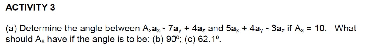 ACTIVITY 3
(a) Determine the angle between Axax - 7ay + 4az and 5ax + 4ay - 3az if Ax = 10. What
should Ax have if the angle is to be: (b) 90°; (c) 62.1º.
