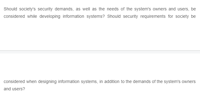 Should society's security demands, as well as the needs of the system's owners and users, be
considered while developing information systems? Should security requirements for society be
considered when designing information systems, in addition to the demands of the system's owners
and users?