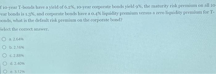 f10-year T-bonds have a yield of 6.2%, 10-year corporate bonds yield 9%, the maturity risk premium on all 10-
ear bonds is 1.3%, and corporate bonds have a 0.4% liquidity premium versus a zero liquidity premium for T-
Donds, what is the default risk premium on the corporate bond?
Select the correct answer.
O a. 2.64%
O b. 2.16%
Oc2.88%
d. 2.40%
e. 3.12%