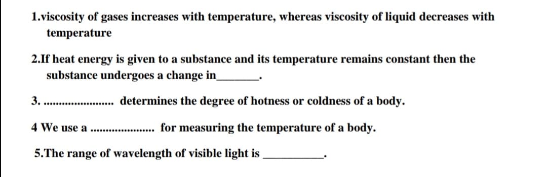 1.viscosity of gases increases with temperature, whereas viscosity of liquid decreases with
temperature
2.If heat energy is given to a substance and its temperature remains constant then the
substance undergoes a change in
. . determines the degree of hotness or coldness of a body.
4 We use a.
... for measuring the temperature of a body.
5.The range of wavelength of visible light is ,
