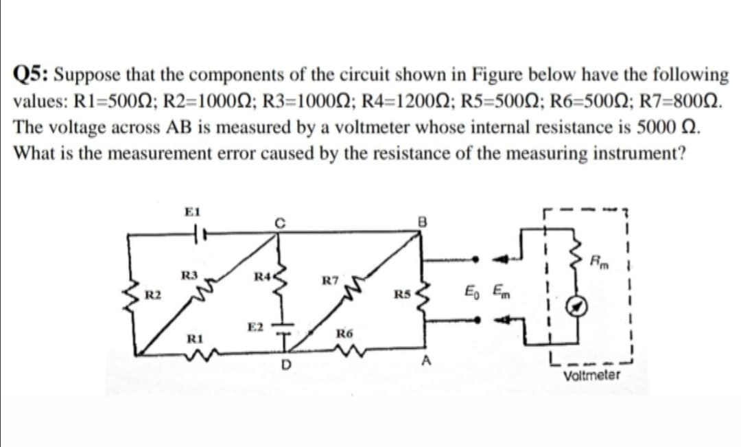 Q5: Suppose that the components of the circuit shown in Figure below have the following
values: R1-500Ω; R2-1000 Ω; R3-1000Ω; R4-1200Ω; R5=500Ω; R6-500Ω; R7-800Ω .
The voltage across AB is measured by a voltmeter whose internal resistance is 5000 Q.
What is the measurement error caused by the resistance of the measuring instrument?
E1
R3
R4<
R7
R2
RS
E, Em
E2
R6
RI
L.
Valtmeter
D
A
