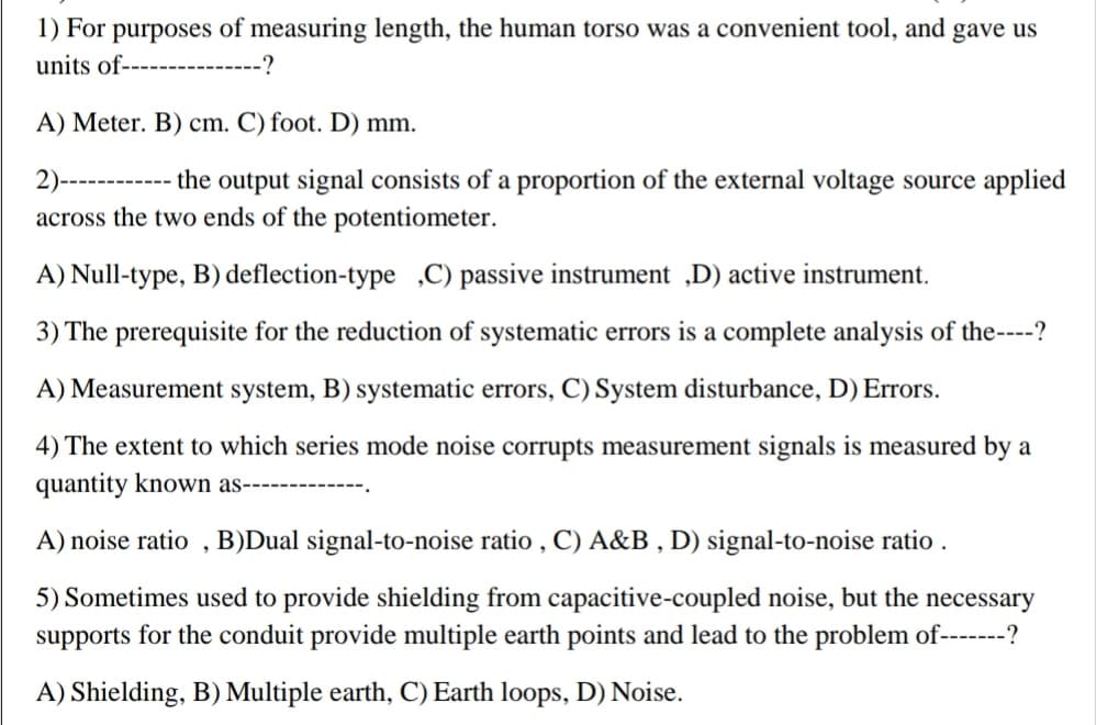 1) For purposes of measuring length, the human torso was a convenient tool, and gave us
units of----------
-?
A) Meter. B) cm. C) foot. D) mm.
2)-----
- the output signal consists of a proportion of the external voltage source applied
across the two ends of the potentiometer.
A) Null-type, B) deflection-type ,C) passive instrument „D) active instrument.
3) The prerequisite for the reduction of systematic errors is a complete analysis of the----?
A) Measurement system, B) systematic errors, C) System disturbance, D) Errors.
