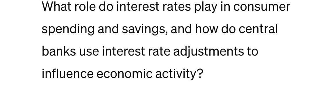What role do interest rates play in consumer
spending and savings, and how do central
banks use interest rate adjustments to
influence economic activity?