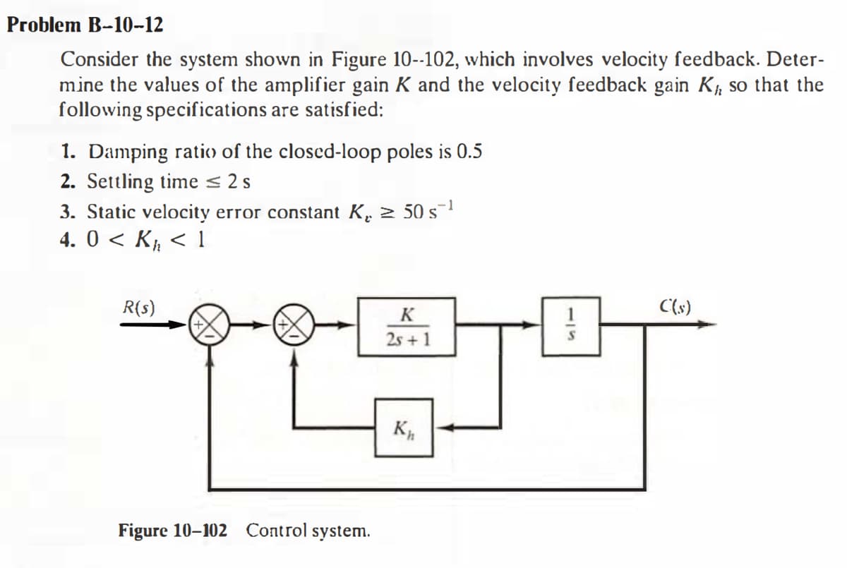 Problem B-10-12
Consider the system shown in Figure 10--102, which involves velocity feedback. Deter-
mine the values of the amplifier gain K and the velocity feedback gain K, so that the
following specifications are satisfied:
1. Damping ratio of the closced-loop poles is 0.5
2. Settling time < 2 s
3. Static velocity error constant K. 2 50 s
4. 0 < K½ < 1
R(s)
C(s)
K
2s + 1
Figure 10-102 Control system.
115
