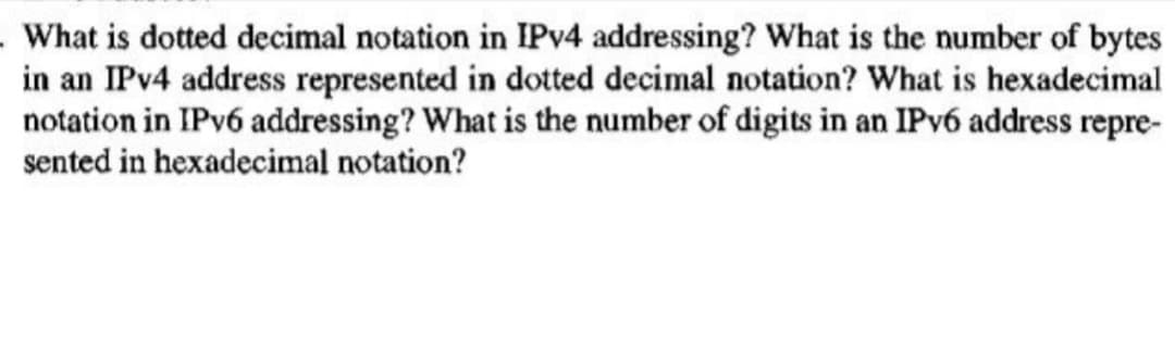 What is dotted decimal notation in IPv4 addressing? What is the number of bytes
in an IPv4 address represented in dotted decimal notation? What is hexadecimal
notation in IPv6 addressing? What is the number of digits in an IPv6 address repre-
sented in hexadecimal notation?