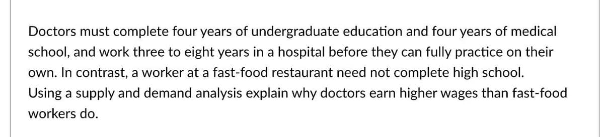 Doctors must complete four years of undergraduate education and four years of medical
school, and work three to eight years in a hospital before they can fully practice on their
own. In contrast, a worker at a fast-food restaurant need not complete high school.
Using a supply and demand analysis explain why doctors earn higher wages than fast-food
workers do.