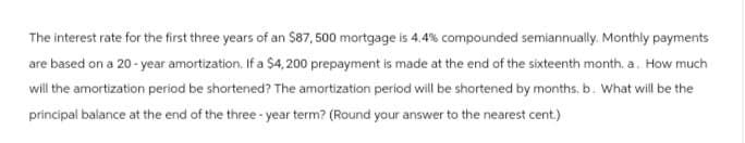 The interest rate for the first three years of an $87,500 mortgage is 4.4% compounded semiannually. Monthly payments
are based on a 20-year amortization. If a $4,200 prepayment is made at the end of the sixteenth month. a. How much
will the amortization period be shortened? The amortization period will be shortened by months, b. What will be the
principal balance at the end of the three-year term? (Round your answer to the nearest cent.)