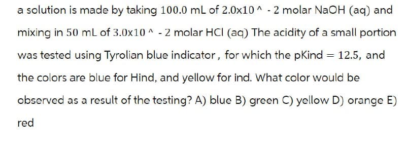 a solution is made by taking 100.0 mL of 2.0x10^ - 2 molar NaOH (aq) and
mixing in 50 mL of 3.0x10^-2 molar HCI (aq) The acidity of a small portion
was tested using Tyrolian blue indicator, for which the pKind 12.5, and
the colors are blue for Hind, and yellow for ind. What color would be
observed as a result of the testing? A) blue B) green C) yellow D) orange E)
red