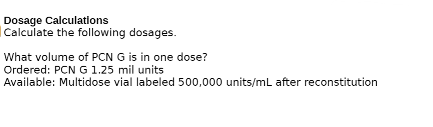 Dosage Calculations
Calculate the following dosages.
What volume of PCN G is in one dose?
Ordered: PCN G 1.25 mil units
Available: Multidose vial labeled 500,000 units/mL after reconstitution
